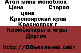 Атол мини моноблок  › Цена ­ 25 000 › Старая цена ­ 39 000 - Красноярский край, Красноярск г. Компьютеры и игры » Другое   